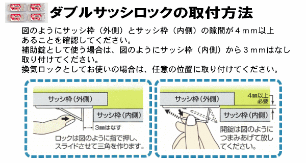 〈ダブルサッシロックの取付方法〉図のようにサッシ枠（外側）とサッシ枠（内側）の隙間が４ｍｍ以上あることを確認してください。補助錠として使う場合は、図のようにサッシ枠（内側）から３ｍｍはなし取り付けてください。換気ロックとしてお使いの場合は、任意の位置に取り付けてください。